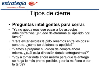 Tipos de cierre
• Preguntas inteligentes para cerrar.
• “Ya no queda más que pasar a los aspectos
  administrativos, ¿Puede deletrearme su apellido por
  favor?”
• “Para evitar errores le pido llenemos entre los dos el
  contrato, ¿cómo se deletrea su apellido?”
• “Vamos a preparar su orden de compra ahora
  mismo, ¿cuál es la dirección donde entregaremos?”
• “Voy a tomar nota ahora mismo para que la entrega
  se haga lo más pronto posible, ¿por la mañana o por
  la tarde?
 