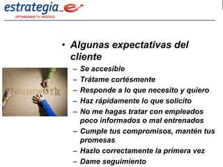 • Algunas expectativas del
  cliente
  – Se accesible
  – Trátame cortésmente
  – Responde a lo que necesito y quiero
  – Haz rápidamente lo que solicito
  – No me hagas tratar con empleados
    poco informados o mal entrenados
  – Cumple tus compromisos, mantén tus
    promesas
  – Hazlo correctamente la primera vez
  – Dame seguimiento
 