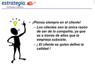 • ¡Piensa siempre en el cliente!
   – Los clientes son la única razón
     de ser de la compañía, ya que
     es a través de ellos que la
     empresa subsiste.
   – ¡ El cliente es quien define la
     calidad !
 