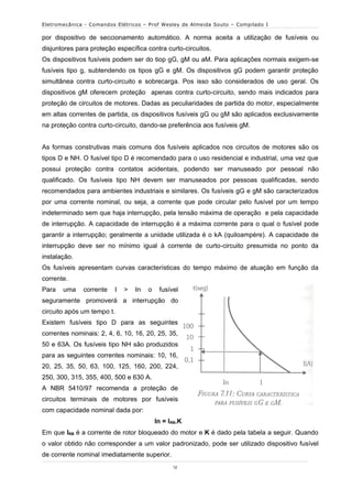 Eletromecânica - Comandos Elétricos – Prof Wesley de Almeida Souto – Compilado I

por dispositivo de seccionamento automático. A norma aceita a utilização de fusíveis ou
disjuntores para proteção específica contra curto-circuitos.
Os dispositivos fusíveis podem ser do tiop gG, gM ou aM. Para aplicações normais exigem-se
fusíveis tipo g, subtendendo os tipos gG e gM. Os dispositivos gG podem garantir proteção
simultânea contra curto-circuito e sobrecarga. Pos isso são considerados de uso geral. Os
dispositivos gM oferecem proteção apenas contra curto-circuito, sendo mais indicados para
proteção de circuitos de motores. Dadas as peculiaridades de partida do motor, especialmente
em altas correntes de partida, os dispositivos fusíveis gG ou gM são aplicados exclusivamente
na proteção contra curto-circuito, dando-se preferência aos fusíveis gM.


As formas construtivas mais comuns dos fusíveis aplicados nos circuitos de motores são os
tipos D e NH. O fusível tipo D é recomendado para o uso residencial e industrial, uma vez que
possui proteção contra contatos acidentais, podendo ser manuseado por pessoal não
qualificado. Os fusíveis tipo NH devem ser manuseados por pessoas qualificadas, sendo
recomendados para ambientes industriais e similares. Os fusíveis gG e gM são caracterizados
por uma corrente nominal, ou seja, a corrente que pode circular pelo fusível por um tempo
indeterminado sem que haja interrupção, pela tensão máxima de operação e pela capacidade
de interrupção. A capacidade de interrupção é a máxima corrente para o qual o fusível pode
garantir a interrupção; geralmente a unidade utilizada é o kA (quiloampère). A capacidade de
interrupção deve ser no mínimo igual à corrente de curto-circuito presumida no ponto da
instalação.
Os fusíveis apresentam curvas características do tempo máximo de atuação em função da
corrente.
Para   uma    corrente   I   >   In   o    fusível
seguramente promoverá a interrupção do
circuito após um tempo t.
Existem fusíveis tipo D para as seguintes
correntes nominais: 2, 4, 6, 10, 16, 20, 25, 35,
50 e 63A. Os fusíveis tipo NH são produzidos
para as seguintes correntes nominais: 10, 16,
20, 25, 35, 50, 63, 100, 125, 160, 200, 224,
250, 300, 315, 355, 400, 500 e 630 A.
A NBR 5410/97 recomenda a proteção de
circuitos terminais de motores por fusíveis
com capacidade nominal dada por:
                                          In = IRB.K
Em que IRB é a corrente de rotor bloqueado do motor e K é dado pela tabela a seguir. Quando
o valor obtido não corresponder a um valor padronizado, pode ser utilizado dispositivo fusível
de corrente nominal imediatamente superior.
                                                12
 