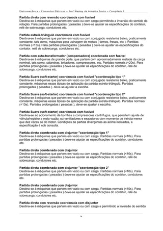 Eletromecânica - Comandos Elétricos – Prof Wesley de Almeida Souto – Compilado I

Partida direta com reversão coordenada com fusível
Destina-se à máquinas que partem em vazio ou com carga permitindo a inversão do sentido da
rotação. Para partidas prolongadas ( pesadas ) deve-se ajustar as especificações do contator,
relé de sobrecarga, condutores etc.

Partida estrela-triângulo coordenada com fusível
Destina-se à máquinas que partem em vazio ou com conjugado resistente baixo, praticamente
constante, tais como, máquinas para usinagem de metais ( tornos, fresas, etc ). Partidas
normais (<15s). Para partidas prolongadas ( pesadas ) deve-se ajustar as especificações do
contator, relé de sobrecarga, condutores etc.

Partida com auto-transformador (compensadora) coordenada com fusível
Destina-se à máquinas de grande porte, que partem com aproximadamente metade da carga
nominal, tais como, calandras, britadores, compressores, etc. Partidas normais (<20s). Para
partidas prolongadas ( pesadas ) deve-se ajustar as especificações do contator, relé de
sobrecarga, condutores etc.

Partida Suave (soft-starter) coordenada com fusível "coordenação tipo 1"
Destina-se à máquinas que partem em vazio ou com conjugado resistente baixo, praticamente
constante, máquinas essas típicas de aplicação da partida estrela-triângulo. Partidas
prolongadas ( pesadas ), deve-se ajustar a escolha.

Partida Suave (soft-starter) coordenada com fusível "coordenação tipo 2"
Destina-se à máquinas que partem em vazio ou com conjugado resistente baixo, praticamente
constante, máquinas essas típicas de aplicação da partida estrela-triângulo. Partidas normais
(<10s). Partidas prolongadas ( pesadas ), deve-se ajustar a escolha.

Partida Suave (soft-starter) coordenada com fusível
Destina-se ao acionamento de bombas e compressores centrífugos, que permitem ajuste de
válvula/registro a meia vazão, ou ventiladores e exaustores com momento de inércia menor
que dez vezes ao do motor. Condições de partida divergentes as acima indicadas, a
especificação é sob consulta.

Partida direta coordenada com disjuntor "coordenação tipo 1"
Destina-se à máquinas que partem em vazio ou com carga. Partidas normais (<10s). Para
partidas prolongadas ( pesadas ) deve-se ajustar as especificações do contator, condutores
etc.

Partida direta coordenada com disjuntor
Destina-se à máquinas que partem em vazio ou com carga. Partidas normais (<10s). Para
partidas prolongadas ( pesadas ) deve-se ajustar as especificações do contator, relé de
sobrecarga, condutores etc.

Partida direta coordenada com disjuntor "coordenação tipo 2"
Destina-se à máquinas que partem em vazio ou com carga. Partidas normais (<10s). Para
partidas prolongadas ( pesadas ) deve-se ajustar as especificações do contator, condutores
etc.

Partida direta coordenada com disjuntor
Destina-se à máquinas que partem em vazio ou com carga. Partidas normais (<10s). Para
partidas prolongadas ( pesadas ) deve-se ajustar as especificações do contator, relé de
sobrecarga, condutores etc.

Partida direta com reversão coordenada com disjuntor
Destina-se à máquinas que partem em vazio ou com carga e permitindo a inversão do sentido


                                              14
 