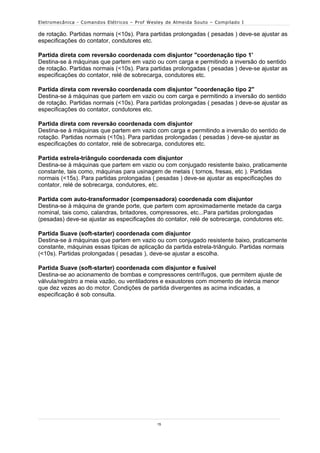 Eletromecânica - Comandos Elétricos – Prof Wesley de Almeida Souto – Compilado I

de rotação. Partidas normais (<10s). Para partidas prolongadas ( pesadas ) deve-se ajustar as
especificações do contator, condutores etc.

Partida direta com reversão coordenada com disjuntor "coordenação tipo 1'
Destina-se à máquinas que partem em vazio ou com carga e permitindo a inversão do sentido
de rotação. Partidas normais (<10s). Para partidas prolongadas ( pesadas ) deve-se ajustar as
especificações do contator, relé de sobrecarga, condutores etc.

Partida direta com reversão coordenada com disjuntor "coordenação tipo 2"
Destina-se à máquinas que partem em vazio ou com carga e permitindo a inversão do sentido
de rotação. Partidas normais (<10s). Para partidas prolongadas ( pesadas ) deve-se ajustar as
especificações do contator, condutores etc.

Partida direta com reversão coordenada com disjuntor
Destina-se à máquinas que partem em vazio com carga e permitindo a inversão do sentido de
rotação. Partidas normais (<10s). Para partidas prolongadas ( pesadas ) deve-se ajustar as
especificações do contator, relé de sobrecarga, condutores etc.

Partida estrela-triângulo coordenada com disjuntor
Destina-se à máquinas que partem em vazio ou com conjugado resistente baixo, praticamente
constante, tais como, máquinas para usinagem de metais ( tornos, fresas, etc ). Partidas
normais (<15s). Para partidas prolongadas ( pesadas ) deve-se ajustar as especificações do
contator, relé de sobrecarga, condutores, etc.

Partida com auto-transformador (compensadora) coordenada com disjuntor
Destina-se à máquina de grande porte, que partem com aproximadamente metade da carga
nominal, tais como, calandras, britadores, compressores, etc...Para partidas prolongadas
(pesadas) deve-se ajustar as especificações do contator, relé de sobrecarga, condutores etc.

Partida Suave (soft-starter) coordenada com disjuntor
Destina-se à máquinas que partem em vazio ou com conjugado resistente baixo, praticamente
constante, máquinas essas típicas de aplicação da partida estrela-triângulo. Partidas normais
(<10s). Partidas prolongadas ( pesadas ), deve-se ajustar a escolha.

Partida Suave (soft-starter) coordenada com disjuntor e fusível
Destina-se ao acionamento de bombas e compressores centrífugos, que permitem ajuste de
válvula/registro a meia vazão, ou ventiladores e exaustores com momento de inércia menor
que dez vezes ao do motor. Condições de partida divergentes as acima indicadas, a
especificação é sob consulta.




                                              15
 