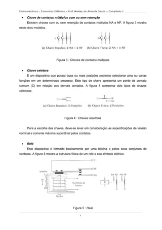Eletromecânica - Comandos Elétricos – Prof Wesley de Almeida Souto – Compilado I

    Chave de contatos múltiplos com ou sem retenção
     Existem chaves com ou sem retenção de contatos múltiplos NA e NF. A figura 3 mostra
estes dois modelos.




                            Figura 3 : Chaves de contatos múltiplos


    Chave seletora
     É um dispositivo que possui duas ou mais posições podendo selecionar uma ou várias
funções em um determinado processo. Este tipo de chave apresenta um ponto de contato
comum (C) em relação aos demais contatos. A figura 4 apresenta dois tipos de chaves
seletoras.




                                  Figura 4 : Chaves seletoras


     Para a escolha das chaves, deve-se levar em consideração as especificações de tensão
nominal e corrente máxima suportável pelos contatos.


    Relé
     Este dispositivo é formado basicamente por uma bobina e pelos seus conjuntos de
contatos. A figura 5 mostra a estrutura física de um relé e seu símbolo elétrico.




                                         Figura 5 : Relé

                                              3
 