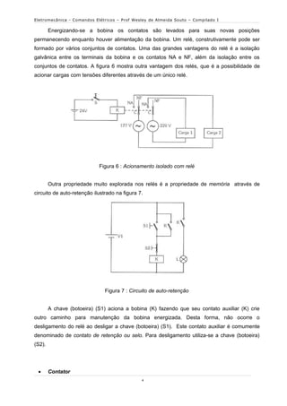 Eletromecânica - Comandos Elétricos – Prof Wesley de Almeida Souto – Compilado I

        Energizando-se a bobina os contatos são levados para suas novas posições
permanecendo enquanto houver alimentação da bobina. Um relé, construtivamente pode ser
formado por vários conjuntos de contatos. Uma das grandes vantagens do relé é a isolação
galvânica entre os terminais da bobina e os contatos NA e NF, além da isolação entre os
conjuntos de contatos. A figura 6 mostra outra vantagem dos relés, que é a possibilidade de
acionar cargas com tensões diferentes através de um único relé.




                            Figura 6 : Acionamento isolado com relé


        Outra propriedade muito explorada nos relés é a propriedade de memória através de
circuito de auto-retenção ilustrado na figura 7.




                               Figura 7 : Circuito de auto-retenção


        A chave (botoeira) (S1) aciona a bobina (K) fazendo que seu contato auxiliar (K) crie
outro caminho para manutenção da bobina energizada. Desta forma, não ocorre o
desligamento do relé ao desligar a chave (botoeira) (S1). Este contato auxiliar é comumente
denominado de contato de retenção ou selo. Para desligamento utiliza-se a chave (botoeira)
(S2).




       Contator
                                               4
 