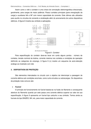 Eletromecânica - Comandos Elétricos – Prof Wesley de Almeida Souto – Compilado I

     Assim como o relé o contator é uma chave de comutação eletromagnética direcionado,
geralmente, para cargas de maior potência. Possui contatos principais (para energização da
carga) e auxiliares NA e NF com menor capacidade de corrente. Este últimos são utilizados
para auxílio no circuitos de comando e sinalização além do acionamento de outros dispositivos
elétricos. A figura 8 mostra seu símbolo e aplicações.




                                               Figura 8 : Contator
     Para especificação do contator deve-se levar em conta alguns pontos : número de
contatos, tensão nominal da bobina, corrente máxima nos contatos e condições de operação
definindo as categorias de emprego. A figura 8 (c) mostra um esquema de auto-retenção
análogo ao mostrado com relé.


3. DISPOSITIVOS DE PROTEÇÃO


     São elementos intercalados no circuito com o objetivo de interromper a passagem de
corrente elétrica sob condições anormais, como curto-circuitos ou sobrecargas. Os dispositivos
de proteção mais comuns são:


    Fusível
     O princípio de funcionamento do fusível baseia-se na fusão do filamento e consequente
abertura do filamento quando por este passa uma corrente elétrica superior ao valor de sua
especificação. A figura 9 apresenta um fusível tipo cartucho e seu símbolo. Temos ainda os
fusíveis do tipo DIAZED, NH, etc, para maior capacidade de corrente.




                                              5
 