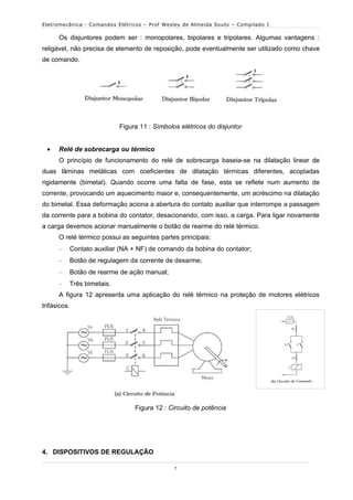 Eletromecânica - Comandos Elétricos – Prof Wesley de Almeida Souto – Compilado I

      Os disjuntores podem ser : monopolares, bipolares e tripolares. Algumas vantagens :
religável, não precisa de elemento de reposição, pode eventualmente ser utilizado como chave
de comando.




                           Figura 11 : Símbolos elétricos do disjuntor


     Relé de sobrecarga ou térmico
      O princípio de funcionamento do relé de sobrecarga baseia-se na dilatação linear de
duas lâminas metálicas com coeficientes de dilatação térmicas diferentes, acopladas
rigidamente (bimetal). Quando ocorre uma falta de fase, esta se reflete num aumento de
corrente, provocando um aquecimento maior e, consequentemente, um acréscimo na dilatação
do bimetal. Essa deformação aciona a abertura do contato auxiliar que interrompe a passagem
da corrente para a bobina do contator, desacionando, com isso, a carga. Para ligar novamente
a carga devemos acionar manualmente o botão de rearme do relé térmico.
      O relé térmico possui as seguintes partes principais:
         Contato auxiliar (NA + NF) de comando da bobina do contator;
         Botão de regulagem da corrente de desarme;
         Botão de rearme de ação manual;
         Três bimetais.
      A figura 12 apresenta uma aplicação do relé térmico na proteção de motores elétricos
trifásicos.




                                Figura 12 : Circuito de potência




4. DISPOSITIVOS DE REGULAÇÃO

                                              7
 