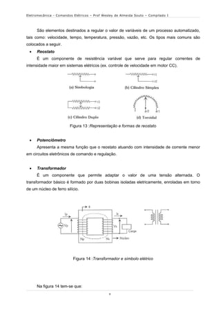Eletromecânica - Comandos Elétricos – Prof Wesley de Almeida Souto – Compilado I




      São elementos destinados a regular o valor de variáveis de um processo automatizado,
tais como: velocidade, tempo, temperatura, pressão, vazão, etc. Os tipos mais comuns são
colocados a seguir.
     Reostato
      É um componente de resistência variável que serve para regular correntes de
intensidade maior em sistemas elétricos (ex. controle de velocidade em motor CC).




                        Figura 13 :Representação e formas de reostato


     Potenciômetro
      Apresenta a mesma função que o reostato atuando com intensidade de corrente menor
em circuitos eletrônicos de comando e regulação.


     Transformador
      É um componente que permite adaptar o valor de uma tensão alternada. O
transformador básico é formado por duas bobinas isoladas eletricamente, enroladas em torno
de um núcleo de ferro silício.




                          Figura 14 :Transformador e símbolo elétrico




      Na figura 14 tem-se que:
                                              8
 