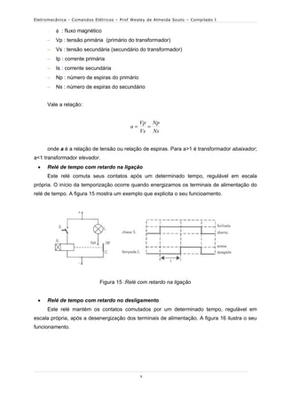 Eletromecânica - Comandos Elétricos – Prof Wesley de Almeida Souto – Compilado I


         : fluxo magnético
        Vp : tensão primária (primário do transformador)
        Vs : tensão secundária (secundário do transformador)
        Ip : corrente primária
        Is : corrente secundária
        Np : número de espiras do primário
        Ns : número de espiras do secundário


     Vale a relação:


                                               Vp Np
                                          a     
                                               Vs Ns


     onde a é a relação de tensão ou relação de espiras. Para a>1 é transformador abaixador;
a<1 transformador elevador.
    Relé de tempo com retardo na ligação
     Este relé comuta seus contatos após um determinado tempo, regulável em escala
própria. O início da temporização ocorre quando energizamos os terminais de alimentação do
relé de tempo. A figura 15 mostra um exemplo que explicita o seu funcioamento.




                            Figura 15 :Relé com retardo na ligação


    Relé de tempo com retardo no desligamento
     Este relé mantém os contatos comutados por um determinado tempo, regulável em
escala própria, após a desenergização dos terminais de alimentação. A figura 16 ilustra o seu
funcionamento.




                                               9
 