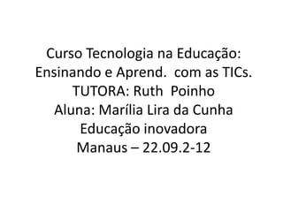 Curso Tecnologia na Educação:
Ensinando e Aprend. com as TICs.
      TUTORA: Ruth Poinho
   Aluna: Marília Lira da Cunha
       Educação inovadora
       Manaus – 22.09.2-12
 