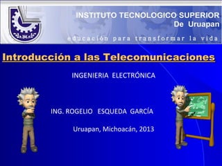 Introducción a las Telecomunicaciones
INGENIERIA ELECTRÓNICA

ING. ROGELIO ESQUEDA GARCÍA
Uruapan, Michoacán, 2013

 