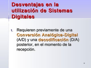 1010
Desventajas en laDesventajas en la
utilización de Sistemasutilización de Sistemas
DigitalesDigitales
1.1. Requieren previamente deRequieren previamente de unauna
Conversión Analógica-DigitalConversión Analógica-Digital
(A/D) y una(A/D) y una decodificacióndecodificación (D/A)(D/A)
posterior, en el momento de laposterior, en el momento de la
recepción.recepción.
 