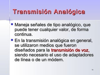 1313
Transmisión AnalógicaTransmisión Analógica
 Maneja señales de tipo analógico, queManeja señales de tipo analógico, que
puede tener cualquier valor, de formapuede tener cualquier valor, de forma
continua.continua.
 En la transmisión analógica en general,En la transmisión analógica en general,
se utilizaron medios que fueronse utilizaron medios que fueron
diseñados para ladiseñados para la transmisión de voz,transmisión de voz,
siendo necesario el uso de adaptadoressiendo necesario el uso de adaptadores
de línea o de un módem.de línea o de un módem.
 