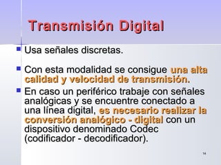 1414
Transmisión DigitalTransmisión Digital
 Usa señales discretas.Usa señales discretas.
 Con esta modalidad se consigueCon esta modalidad se consigue una altauna alta
calidad y velocidad de transmisión.calidad y velocidad de transmisión.
 En caso un periférico trabaje con señalesEn caso un periférico trabaje con señales
analógicas y se encuentre conectado aanalógicas y se encuentre conectado a
una línea digital,una línea digital, es necesario realizar laes necesario realizar la
conversión analógico - digitalconversión analógico - digital con uncon un
dispositivo denominado Codecdispositivo denominado Codec
(codificador - decodificador).(codificador - decodificador).
 