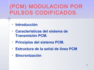 1717
• Introducción
• Características del sistema de
Transmisión PCM.
• Principios del sistema PCM.
• Estructura de la señal de línea PCM
• Sincronización
(PCM) MODULACION POR
PULSOS CODIFICADOS.
 