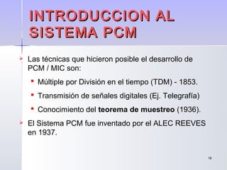 1818
 Las técnicas que hicieron posible el desarrollo de
PCM / MIC son:
 Múltiple por División en el tiempo (TDM) - 1853.
 Transmisión de señales digitales (Ej. Telegrafía)
 Conocimiento del teorema de muestreo (1936).
 El Sistema PCM fue inventado por el ALEC REEVES
en 1937.
INTRODUCCION ALINTRODUCCION AL
SISTEMA PCMSISTEMA PCM
 