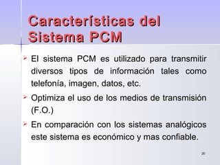 2020
 El sistema PCM es utilizado para transmitir
diversos tipos de información tales como
telefonía, imagen, datos, etc.
 Optimiza el uso de los medios de transmisión
(F.O.)
 En comparación con los sistemas analógicos
este sistema es económico y mas confiable.
Características delCaracterísticas del
Sistema PCMSistema PCM
 