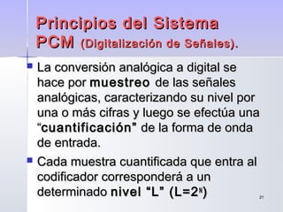2121
 La conversión analógica a digital seLa conversión analógica a digital se
hace porhace por muestreomuestreo de las señalesde las señales
analógicas, caracterizando su nivel poranalógicas, caracterizando su nivel por
una o más cifras y luego se efectúa unauna o más cifras y luego se efectúa una
““cuantificación”cuantificación” de la forma de ondade la forma de onda
de entrada.de entrada.
 Cada muestra cuantificada que entra alCada muestra cuantificada que entra al
codificador corresponderá a uncodificador corresponderá a un
determinadodeterminado nivel “L” (L=2nivel “L” (L=2NN
))
Principios del SistemaPrincipios del Sistema
PCMPCM (Digitalización de Señales).(Digitalización de Señales).
 