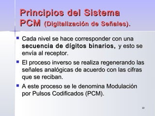 2222
 Cada nivel se hace corresponder con unaCada nivel se hace corresponder con una
secuencia de dígitos binarios,secuencia de dígitos binarios, y esto sey esto se
envía al receptor.envía al receptor.
 El proceso inverso se realiza regenerando lasEl proceso inverso se realiza regenerando las
señales analógicas de acuerdo con las cifrasseñales analógicas de acuerdo con las cifras
que se reciban.que se reciban.
 A este proceso se le denomina ModulaciónA este proceso se le denomina Modulación
por Pulsos Codificados (PCM).por Pulsos Codificados (PCM).
Principios del SistemaPrincipios del Sistema
PCMPCM (Digitalización de Señales).(Digitalización de Señales).
 