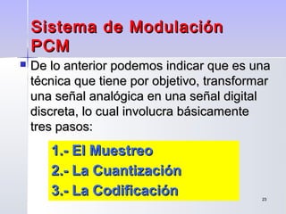 2323
Sistema de ModulaciónSistema de Modulación
PCMPCM
 De lo anterior podemos indicar que es unaDe lo anterior podemos indicar que es una
técnica que tiene por objetivo, transformartécnica que tiene por objetivo, transformar
una señal analógica en una señal digitaluna señal analógica en una señal digital
discreta, lo cual involucra básicamentediscreta, lo cual involucra básicamente
tres pasos:tres pasos:
1.- El Muestreo1.- El Muestreo
2.- La Cuantización2.- La Cuantización
3.- La Codificación3.- La Codificación
 