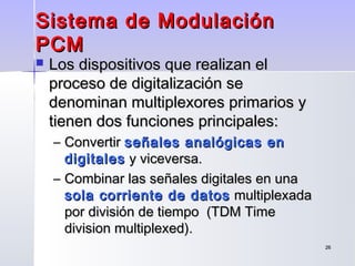 2626
Sistema de ModulaciónSistema de Modulación
PCMPCM
 Los dispositivos que realizan elLos dispositivos que realizan el
proceso de digitalización seproceso de digitalización se
denominan multiplexores primarios ydenominan multiplexores primarios y
tienen dos funciones principales:tienen dos funciones principales:
– ConvertirConvertir señales analógicas enseñales analógicas en
digitalesdigitales y viceversa.y viceversa.
– Combinar las señales digitales en unaCombinar las señales digitales en una
sola corriente de datossola corriente de datos multiplexadamultiplexada
por división de tiempo (TDM Timepor división de tiempo (TDM Time
division multiplexed).division multiplexed).
 