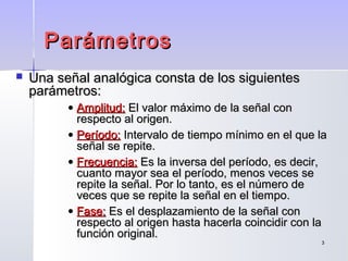 33
ParámetrosParámetros
 Una señal analógica consta de los siguientesUna señal analógica consta de los siguientes
parámetros:parámetros:
• Amplitud:Amplitud: El valor máximo de la señal conEl valor máximo de la señal con
respecto al origen.respecto al origen.
• Período:Período: Intervalo de tiempo mínimo en el que laIntervalo de tiempo mínimo en el que la
señal se repite.señal se repite.
• Frecuencia:Frecuencia: Es la inversa del período, es decir,Es la inversa del período, es decir,
cuanto mayor sea el período, menos veces secuanto mayor sea el período, menos veces se
repite la señal. Por lo tanto, es el número derepite la señal. Por lo tanto, es el número de
veces que se repite la señal en el tiempo.veces que se repite la señal en el tiempo.
• Fase:Fase: Es el desplazamiento de la señal conEs el desplazamiento de la señal con
respecto al origen hasta hacerla coincidir con larespecto al origen hasta hacerla coincidir con la
función original.función original.
 