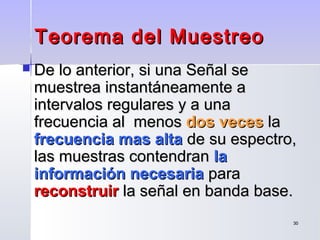 3030
Teorema del MuestreoTeorema del Muestreo
 De lo anterior, si una Señal seDe lo anterior, si una Señal se
muestrea instantáneamente amuestrea instantáneamente a
intervalos regulares y a unaintervalos regulares y a una
frecuencia al menosfrecuencia al menos dos vecesdos veces lala
frecuencia mas altafrecuencia mas alta de su espectro,de su espectro,
las muestras contendranlas muestras contendran lala
información necesariainformación necesaria parapara
reconstruirreconstruir la señal en banda base.la señal en banda base.
 