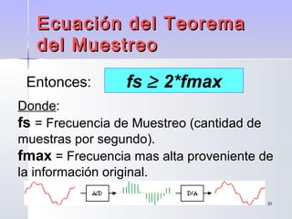 3131
Ecuación del TeoremaEcuación del Teorema
del Muestreodel Muestreo
Donde:
fs = Frecuencia de Muestreo (cantidad de
muestras por segundo).
fmax = Frecuencia mas alta proveniente de
la información original.
fs ≥ 2*fmaxEntonces:
 