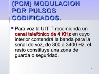 3232
(PCM) MODULACION(PCM) MODULACION
POR PULSOSPOR PULSOS
CODIFICADOS.CODIFICADOS.
 Para voz la UIT-T recomienda unPara voz la UIT-T recomienda un
canal telefónico de 4 KHzcanal telefónico de 4 KHz en cuyoen cuyo
interior contendrá la banda para lainterior contendrá la banda para la
señal de voz, de 300 a 3400 Hz, elseñal de voz, de 300 a 3400 Hz, el
resto constituye una zona deresto constituye una zona de
guarda o seguridad.guarda o seguridad.
 