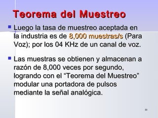 3333
Teorema del MuestreoTeorema del Muestreo
 Luego la tasa de muestreo aceptada enLuego la tasa de muestreo aceptada en
la industria es dela industria es de 8,000 muestras/s8,000 muestras/s (Para(Para
Voz); por los 04 KHz de un canal de voz.Voz); por los 04 KHz de un canal de voz.
 Las muestras se obtienen y almacenan aLas muestras se obtienen y almacenan a
razón de 8,000 veces por segundo,razón de 8,000 veces por segundo,
logrando con el “Teorema del Muestreo”logrando con el “Teorema del Muestreo”
modular una portadora de pulsosmodular una portadora de pulsos
mediante la señal analógica.mediante la señal analógica.
 