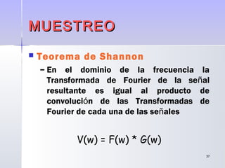 3737
MUESTREOMUESTREO
 Teorema de Shannon
– En el dominio de la frecuencia la
Transformada de Fourier de la señal
resultante es igual al producto de
convolución de las Transformadas de
Fourier de cada una de las señales
V(w) = F(w) * G(w)
 