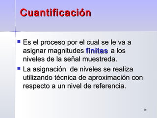 3838
CuantificaciónCuantificación
 Es el proceso por el cual se le va aEs el proceso por el cual se le va a
asignar magnitudesasignar magnitudes finitasfinitas a losa los
niveles de la señal muestreda.niveles de la señal muestreda.
 La asignación de niveles se realizaLa asignación de niveles se realiza
utilizando técnica de aproximación conutilizando técnica de aproximación con
respecto a un nivel de referencia.respecto a un nivel de referencia.
 