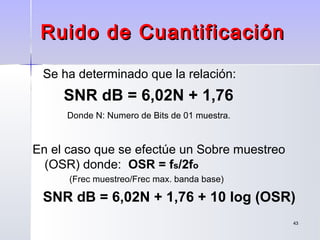 4343
Se ha determinado que la relación:
SNR dB = 6,02N + 1,76
Donde N: Numero de Bits de 01 muestra.
En el caso que se efectúe un Sobre muestreo
(OSR) donde: OSR = fs/2fo
(Frec muestreo/Frec max. banda base)
SNR dB = 6,02N + 1,76 + 10 log (OSR)
Ruido de CuantificaciónRuido de Cuantificación
 