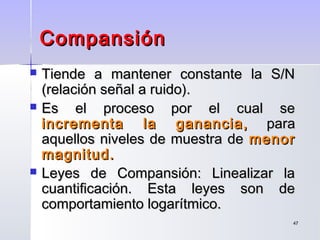 4747
CompansiónCompansión
 Tiende a mantener constante la S/NTiende a mantener constante la S/N
(relación señal a ruido).(relación señal a ruido).
 Es el proceso por el cual seEs el proceso por el cual se
incrementa la ganancia,incrementa la ganancia, parapara
aquellos niveles de muestra deaquellos niveles de muestra de menormenor
magnitud.magnitud.
 Leyes de Compansión: Linealizar laLeyes de Compansión: Linealizar la
cuantificación. Esta leyes son decuantificación. Esta leyes son de
comportamiento logarítmico.comportamiento logarítmico.
 