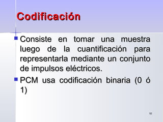5252
 Consiste en tomar una muestraConsiste en tomar una muestra
luego de la cuantificación paraluego de la cuantificación para
representarla mediante un conjuntorepresentarla mediante un conjunto
de impulsos eléctricosde impulsos eléctricos..
 PCM usa codificación binaria (0 óPCM usa codificación binaria (0 ó
1)1)
CodificaciónCodificación
 