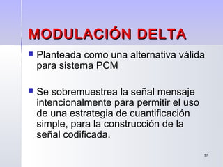 5757
MODULACIÓN DELTAMODULACIÓN DELTA
 Planteada como una alternativa válida
para sistema PCM
 Se sobremuestrea la señal mensaje
intencionalmente para permitir el uso
de una estrategia de cuantificación
simple, para la construcción de la
señal codificada.
 