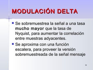 5858
MODULACIÓN DELTAMODULACIÓN DELTA
 Se sobremuestrea la señal a una tasa
mucho mayor que la tasa de
Nyquist, para aumentar la correlación
entre muestras adyacentes.
 Se aproxima con una función
escalera, para proveer la versión
sobremuestreada de la señal mensaje
 
