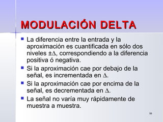 5959
MODULACIÓN DELTAMODULACIÓN DELTA
 La diferencia entre la entrada y la
aproximación es cuantificada en sólo dos
niveles ±∆, correspondiendo a la diferencia
positiva ó negativa.
 Si la aproximación cae por debajo de la
señal, es incrementada en ∆.
 Si la aproximación cae por encima de la
señal, es decrementada en ∆.
 La señal no varía muy rápidamente de
muestra a muestra.
 