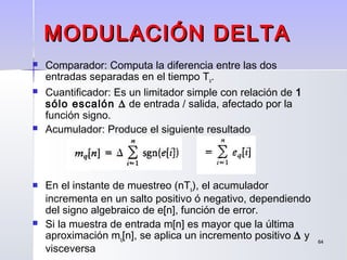 6464
MODULACIÓN DELTAMODULACIÓN DELTA
 Comparador: Computa la diferencia entre las dos
entradas separadas en el tiempo Ts.
 Cuantificador: Es un limitador simple con relación de 1
sólo escalón ∆ de entrada / salida, afectado por la
función signo.
 Acumulador: Produce el siguiente resultado
 En el instante de muestreo (nTs), el acumulador
incrementa en un salto positivo ó negativo, dependiendo
del signo algebraico de e[n], función de error.
 Si la muestra de entrada m[n] es mayor que la última
aproximación mq[n], se aplica un incremento positivo ∆ y
visceversa
 