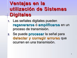 88
Ventajas en laVentajas en la
utilización de Sistemasutilización de Sistemas
DigitalesDigitales
1.1. Las señales digitales puedenLas señales digitales pueden
regenerarseregenerarse óó amplificarseamplificarse en unen un
proceso de transmisión.proceso de transmisión.
2.2. Se puedeSe puede procesarprocesar la señal parala señal para
detectar y corregir erroresdetectar y corregir errores queque
ocurren en una transmisión.ocurren en una transmisión.
 