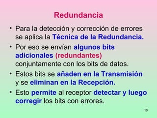 10
Redundancia
• Para la detección y corrección de errores
se aplica la Técnica de la Redundancia.
• Por eso se envían algunos bits
adicionales (redundantes)
conjuntamente con los bits de datos.
• Estos bits se añaden en la Transmisión
y se eliminan en la Recepción.
• Esto permite al receptor detectar y luego
corregir los bits con errores.
 
