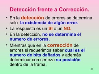 11
Detección frente a Corrección.
• En la detección de errores se determina
solo la existencia de algún error.
• La respuesta es un SI o un NO.
• En la detección, no se determina el
numero de errores.
• Mientras que en la corrección de
errores si requerimos saber cual es el
numero de bits dañados y además
determinar con certeza su posición
dentro de la trama.
 