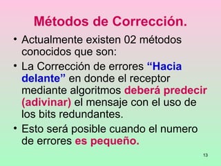 13
Métodos de Corrección.
• Actualmente existen 02 métodos
conocidos que son:
• La Corrección de errores “Hacia
delante” en donde el receptor
mediante algoritmos deberá predecir
(adivinar) el mensaje con el uso de
los bits redundantes.
• Esto será posible cuando el numero
de errores es pequeño.
 