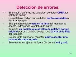 20
Detección de errores.
• El emisor a partir de las palabras de datos CREA las
palabras código.
• Las palabras código transmitidas, serán evaluadas al
llegar al receptor.
• Si la palabra código esta en la lista del receptor se
acepta, extrayendo la palabra de datos.
• También es posible que se altere la palabra código
original por otra palabra código, que exista en la lista
del receptor.
• De ocurrir lo anterior el receptor podría aceptar una
palabra de datos errada.
• Se muestra un ejm en la figura 05, donde k=2 y n=3.
 