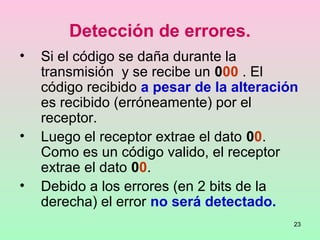23
Detección de errores.
• Si el código se daña durante la
transmisión y se recibe un 000 . El
código recibido a pesar de la alteración
es recibido (erróneamente) por el
receptor.
• Luego el receptor extrae el dato 00.
Como es un código valido, el receptor
extrae el dato 00.
• Debido a los errores (en 2 bits de la
derecha) el error no será detectado.
 