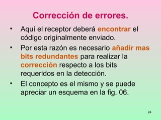 24
Corrección de errores.
• Aquí el receptor deberá encontrar el
código originalmente enviado.
• Por esta razón es necesario añadir mas
bits redundantes para realizar la
corrección respecto a los bits
requeridos en la detección.
• El concepto es el mismo y se puede
apreciar un esquema en la fig. 06.
 