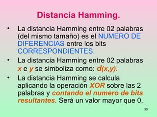 30
Distancia Hamming.
• La distancia Hamming entre 02 palabras
(del mismo tamaño) es el NUMERO DE
DIFERENCIAS entre los bits
CORRESPONDIENTES.
• La distancia Hamming entre 02 palabras
x e y se simboliza como: d(x,y).
• La distancia Hamming se calcula
aplicando la operación XOR sobre las 2
palabras y contando el numero de bits
resultantes. Será un valor mayor que 0.
 