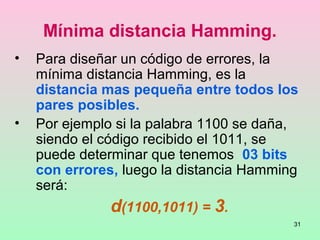 31
Mínima distancia Hamming.
• Para diseñar un código de errores, la
mínima distancia Hamming, es la
distancia mas pequeña entre todos los
pares posibles.
• Por ejemplo si la palabra 1100 se daña,
siendo el código recibido el 1011, se
puede determinar que tenemos 03 bits
con errores, luego la distancia Hamming
será:
d(1100,1011) = 3.
 