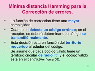 33
Mínima distancia Hamming para la
Corrección de errores.
• La función de corrección tiene una mayor
complejidad.
• Cuando se detecta un código erróneo; en el
receptor, se deberá determinar que código se
transmitió realmente.
• Esta decisión esta en función del territorio
requerido alrededor del código.
• Se asume que cada código valido tiene un
territorio circular de radio “t” y el código valido
esta en el centro.(Ver figura 08).
 