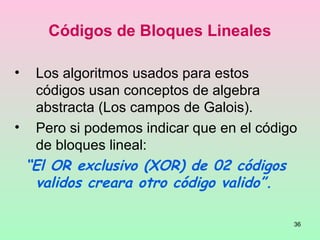 36
Códigos de Bloques Lineales
• Los algoritmos usados para estos
códigos usan conceptos de algebra
abstracta (Los campos de Galois).
• Pero si podemos indicar que en el código
de bloques lineal:
“El OR exclusivo (XOR) de 02 códigos
validos creara otro código valido”.
 