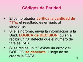 42
Códigos de Paridad
• El comprobador verifica la cantidad de
“1”s, el resultado es enviado al
síndrome.
• Si el síndrome, envía la información a la
Unid. LOGICA de DECISION, quien al
recibir un “0” detecta que el numero de
“1”s es PAR.
• Si se recibe un “1” existe un error y el
CODIGO se descarta. Luego no se
creara la DATA.
 